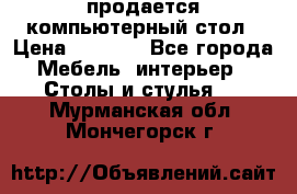 продается компьютерный стол › Цена ­ 1 000 - Все города Мебель, интерьер » Столы и стулья   . Мурманская обл.,Мончегорск г.